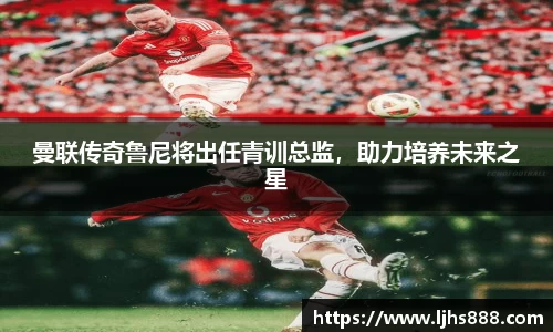 曼联传奇鲁尼将出任青训总监，助力培养未来之星