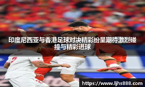 印度尼西亚与香港足球对决精彩纷呈期待激烈碰撞与精彩进球