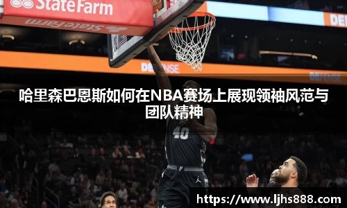 哈里森巴恩斯如何在NBA赛场上展现领袖风范与团队精神
