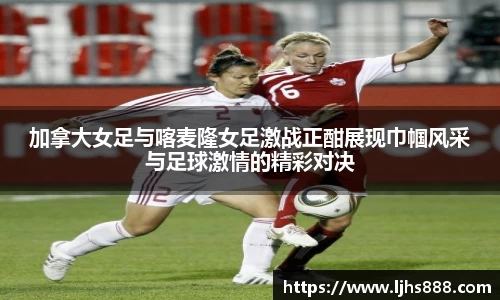 加拿大女足与喀麦隆女足激战正酣展现巾帼风采与足球激情的精彩对决