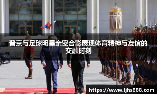 普京与足球明星亲密合影展现体育精神与友谊的交融时刻